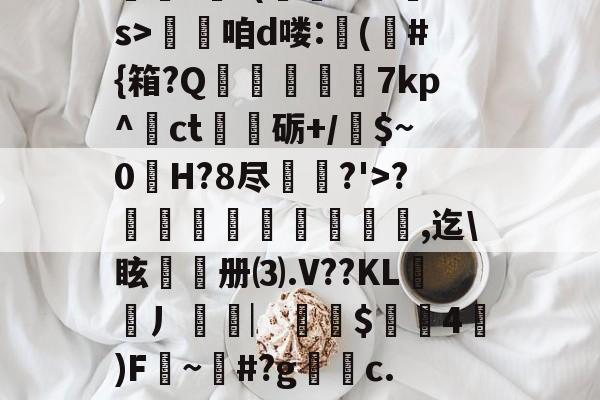 九游网页版入口-??.?J?/Pr鎲?€?(fMz矠s>淭咱d喽:(	#{箱?Q掶螢獸7kp^ct嗢砺+/$~0H?8尽鈗?'>?諞姏竅埻寖鏸貞,迄\眩頀册⑶.V??KL謿搚丿袠︳銪侾$螖4澿)F~柶#?g銼c.惼頑r|x|?C[的简单介绍